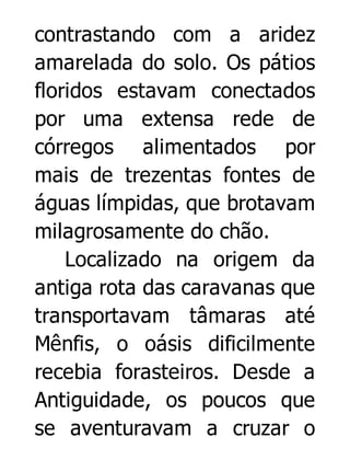 contrastando com a aridez
amarelada do solo. Os pátios
floridos estavam conectados
por uma extensa rede de
córregos alimentados por
mais de trezentas fontes de
águas límpidas, que brotavam
milagrosamente do chão.
Localizado na origem da
antiga rota das caravanas que
transportavam tâmaras até
Mênfis, o oásis dificilmente
recebia forasteiros. Desde a
Antiguidade, os poucos que
se aventuravam a cruzar o

 
