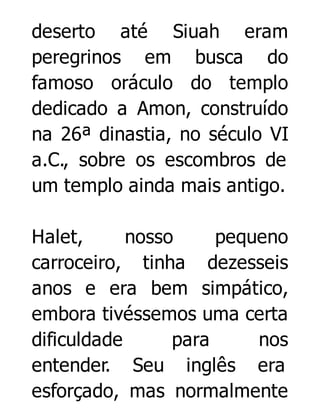 deserto até Siuah eram
peregrinos em busca do
famoso oráculo do templo
dedicado a Amon, construído
na 26ª dinastia, no século VI
a.C., sobre os escombros de
um templo ainda mais antigo.
Halet,
nosso
pequeno
carroceiro, tinha dezesseis
anos e era bem simpático,
embora tivéssemos uma certa
dificuldade
para
nos
entender. Seu inglês era
esforçado, mas normalmente

 