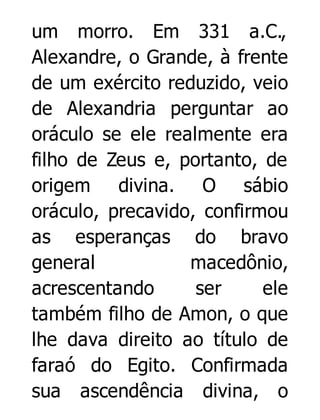 um morro. Em 331 a.C.,
Alexandre, o Grande, à frente
de um exército reduzido, veio
de Alexandria perguntar ao
oráculo se ele realmente era
filho de Zeus e, portanto, de
origem divina. O sábio
oráculo, precavido, confirmou
as esperanças do bravo
general
macedônio,
acrescentando
ser
ele
também filho de Amon, o que
lhe dava direito ao título de
faraó do Egito. Confirmada
sua ascendência divina, o

 