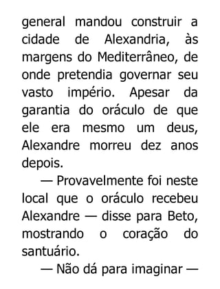 general mandou construir a
cidade de Alexandria, às
margens do Mediterrâneo, de
onde pretendia governar seu
vasto império. Apesar da
garantia do oráculo de que
ele era mesmo um deus,
Alexandre morreu dez anos
depois.
— Provavelmente foi neste
local que o oráculo recebeu
Alexandre — disse para Beto,
mostrando o coração do
santuário.
— Não dá para imaginar —

 