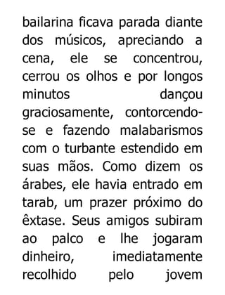 bailarina ficava parada diante
dos músicos, apreciando a
cena, ele se concentrou,
cerrou os olhos e por longos
minutos
dançou
graciosamente, contorcendose e fazendo malabarismos
com o turbante estendido em
suas mãos. Como dizem os
árabes, ele havia entrado em
tarab, um prazer próximo do
êxtase. Seus amigos subiram
ao palco e lhe jogaram
dinheiro,
imediatamente
recolhido
pelo
jovem

 