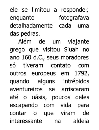 ele se limitou a responder,
enquanto
fotografava
detalhadamente cada uma
das pedras.
Além de um viajante
grego que visitou Siuah no
ano 160 d.C., seus moradores
só tiveram contato com
outros europeus em 1792,
quando alguns intrépidos
aventureiros se arriscaram
até o oásis, poucos deles
escapando com vida para
contar o que viram de
interessante
na
aldeia

 