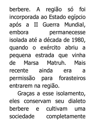 berbere. A região só foi
incorporada ao Estado egípcio
após a II Guerra Mundial,
embora
permanecesse
isolada até a década de 1980,
quando o exército abriu a
pequena estrada que vinha
de Marsa Matruh. Mais
recente
ainda
era
a
permissão para forasteiros
entrarem na região.
Graças a esse isolamento,
eles conservam seu dialeto
berbere e cultivam uma
sociedade
completamente

 