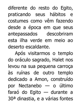 diferente do resto do Egito,
praticando seus hábitos e
costumes como vêm fazendo
desde a época em que seus
antepassados
descobriram
esta ilha verde em meio ao
deserto escaldante.
Após visitarmos o templo
do oráculo sagrado, Halet nos
levou na sua pequena carroça
às ruínas de outro templo
dedicado a Amon, construído
por Nectanebo — o último
faraó do Egito — durante a
30ª dinastia, e a várias fontes

 