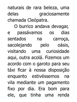naturais de rara beleza, uma
delas
graciosamente
chamada Cleópatra.
O burrico andava devagar,
e
passávamos
os
dias
sentados
na
carroça,
sacolejando
pelo
oásis,
visitando uma curiosidade
aqui, outra acolá. Fizemos um
acordo com o garoto para seu
táxi ficar à nossa disposição
enquanto estivéssemos na
vila mediante um pagamento
fixo por dia. Era bom para
ele, que tinha uma renda

 