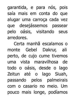 garantida, e para nós, pois
saía mais em conta do que
alugar uma carroça cada vez
que desejássemos passear
pelo oásis, visitando seus
arredores.
Certa manhã escalamos o
monte Gebel Dakrur, ali
perto, de cujo cume tivemos
uma vista maravilhosa de
todo o oásis, desde o lago
Zeitun até o lago Siuah,
passando pelos palmeirais
com o casario no meio. Um
pouco mais longe, podíamos

 
