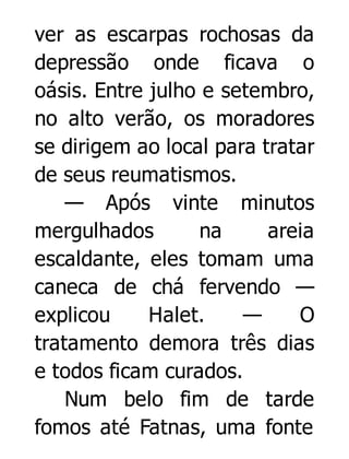 ver as escarpas rochosas da
depressão onde ficava o
oásis. Entre julho e setembro,
no alto verão, os moradores
se dirigem ao local para tratar
de seus reumatismos.
— Após vinte minutos
mergulhados
na
areia
escaldante, eles tomam uma
caneca de chá fervendo —
explicou
Halet.
—
O
tratamento demora três dias
e todos ficam curados.
Num belo fim de tarde
fomos até Fatnas, uma fonte

 