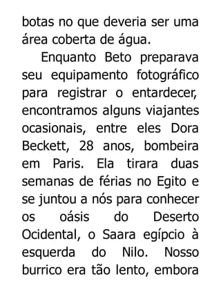 botas no que deveria ser uma
área coberta de água.
Enquanto Beto preparava
seu equipamento fotográfico
para registrar o entardecer,
encontramos alguns viajantes
ocasionais, entre eles Dora
Beckett, 28 anos, bombeira
em Paris. Ela tirara duas
semanas de férias no Egito e
se juntou a nós para conhecer
os
oásis
do
Deserto
Ocidental, o Saara egípcio à
esquerda do Nilo. Nosso
burrico era tão lento, embora

 