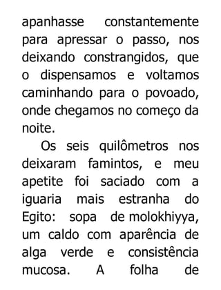 apanhasse
constantemente
para apressar o passo, nos
deixando constrangidos, que
o dispensamos e voltamos
caminhando para o povoado,
onde chegamos no começo da
noite.
Os seis quilômetros nos
deixaram famintos, e meu
apetite foi saciado com a
iguaria mais estranha do
Egito: sopa de molokhiyya,
um caldo com aparência de
alga verde e consistência
mucosa.
A
folha
de

 