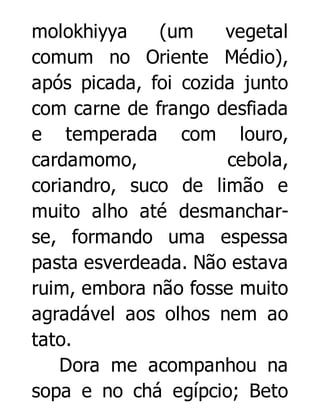 molokhiyya
(um
vegetal
comum no Oriente Médio),
após picada, foi cozida junto
com carne de frango desfiada
e temperada com louro,
cardamomo,
cebola,
coriandro, suco de limão e
muito alho até desmancharse, formando uma espessa
pasta esverdeada. Não estava
ruim, embora não fosse muito
agradável aos olhos nem ao
tato.
Dora me acompanhou na
sopa e no chá egípcio; Beto

 