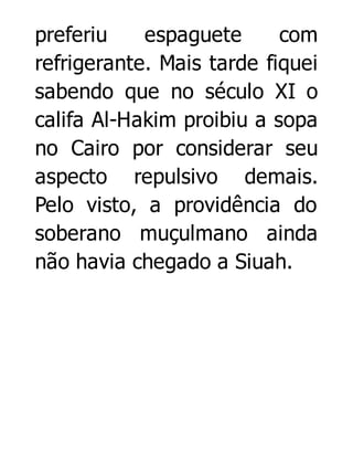 preferiu
espaguete
com
refrigerante. Mais tarde fiquei
sabendo que no século XI o
califa Al-Hakim proibiu a sopa
no Cairo por considerar seu
aspecto repulsivo demais.
Pelo visto, a providência do
soberano muçulmano ainda
não havia chegado a Siuah.

 