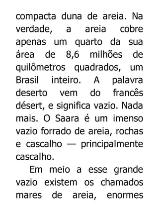 compacta duna de areia. Na
verdade, a areia cobre
apenas um quarto da sua
área de 8,6 milhões de
quilômetros quadrados, um
Brasil inteiro. A palavra
deserto vem do francês
désert, e significa vazio. Nada
mais. O Saara é um imenso
vazio forrado de areia, rochas
e cascalho — principalmente
cascalho.
Em meio a esse grande
vazio existem os chamados
mares de areia, enormes

 