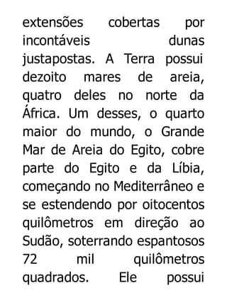 extensões
cobertas
por
incontáveis
dunas
justapostas. A Terra possui
dezoito mares de areia,
quatro deles no norte da
África. Um desses, o quarto
maior do mundo, o Grande
Mar de Areia do Egito, cobre
parte do Egito e da Líbia,
começando no Mediterrâneo e
se estendendo por oitocentos
quilômetros em direção ao
Sudão, soterrando espantosos
72
mil
quilômetros
quadrados.
Ele
possui

 