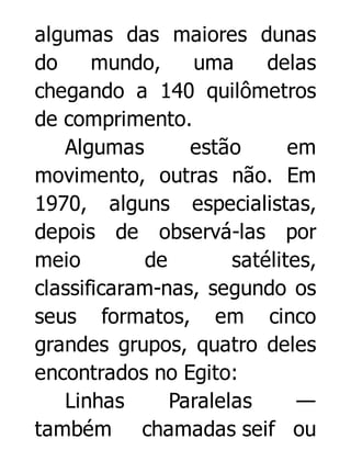 algumas das maiores dunas
do
mundo,
uma
delas
chegando a 140 quilômetros
de comprimento.
Algumas
estão
em
movimento, outras não. Em
1970, alguns especialistas,
depois de observá-las por
meio
de
satélites,
classificaram-nas, segundo os
seus formatos, em cinco
grandes grupos, quatro deles
encontrados no Egito:
Linhas
Paralelas
—
também chamadas seif ou

 