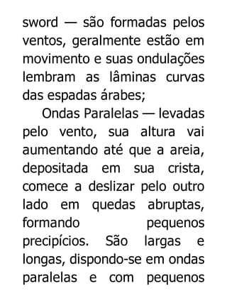 sword — são formadas pelos
ventos, geralmente estão em
movimento e suas ondulações
lembram as lâminas curvas
das espadas árabes;
Ondas Paralelas — levadas
pelo vento, sua altura vai
aumentando até que a areia,
depositada em sua crista,
comece a deslizar pelo outro
lado em quedas abruptas,
formando
pequenos
precipícios. São largas e
longas, dispondo-se em ondas
paralelas e com pequenos

 