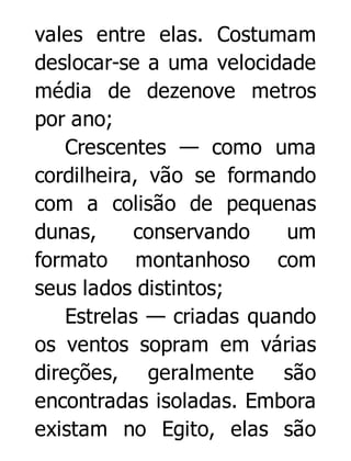 vales entre elas. Costumam
deslocar-se a uma velocidade
média de dezenove metros
por ano;
Crescentes — como uma
cordilheira, vão se formando
com a colisão de pequenas
dunas,
conservando
um
formato montanhoso com
seus lados distintos;
Estrelas — criadas quando
os ventos sopram em várias
direções, geralmente são
encontradas isoladas. Embora
existam no Egito, elas são

 