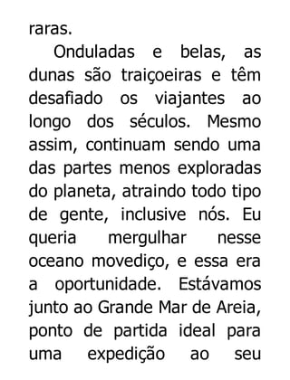 raras.
Onduladas e belas, as
dunas são traiçoeiras e têm
desafiado os viajantes ao
longo dos séculos. Mesmo
assim, continuam sendo uma
das partes menos exploradas
do planeta, atraindo todo tipo
de gente, inclusive nós. Eu
queria
mergulhar
nesse
oceano movediço, e essa era
a oportunidade. Estávamos
junto ao Grande Mar de Areia,
ponto de partida ideal para
uma expedição ao seu

 