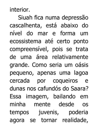 interior.
Siuah fica numa depressão
cascalhenta, está abaixo do
nível do mar e forma um
ecossistema até certo ponto
compreensível, pois se trata
de uma área relativamente
grande. Como seria um oásis
pequeno, apenas uma lagoa
cercada por coqueiros e
dunas nos cafundós do Saara?
Essa imagem, bailando em
minha mente desde os
tempos
juvenis,
poderia
agora se tornar realidade,

 