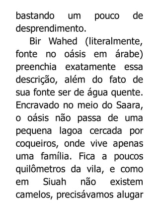 bastando um pouco de
desprendimento.
Bir Wahed (literalmente,
fonte no oásis em árabe)
preenchia exatamente essa
descrição, além do fato de
sua fonte ser de água quente.
Encravado no meio do Saara,
o oásis não passa de uma
pequena lagoa cercada por
coqueiros, onde vive apenas
uma família. Fica a poucos
quilômetros da vila, e como
em
Siuah não
existem
camelos, precisávamos alugar

 