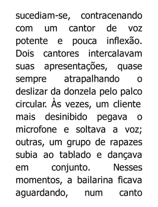 sucediam-se, contracenando
com um cantor de voz
potente e pouca inflexão.
Dois cantores intercalavam
suas apresentações, quase
sempre
atrapalhando
o
deslizar da donzela pelo palco
circular. Às vezes, um cliente
mais desinibido pegava o
microfone e soltava a voz;
outras, um grupo de rapazes
subia ao tablado e dançava
em
conjunto.
Nesses
momentos, a bailarina ficava
aguardando,
num
canto

 