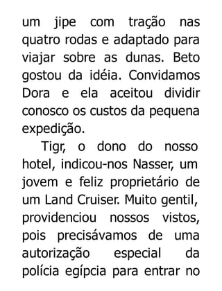 um jipe com tração nas
quatro rodas e adaptado para
viajar sobre as dunas. Beto
gostou da idéia. Convidamos
Dora e ela aceitou dividir
conosco os custos da pequena
expedição.
Tigr, o dono do nosso
hotel, indicou-nos Nasser, um
jovem e feliz proprietário de
um Land Cruiser. Muito gentil,
providenciou nossos vistos,
pois precisávamos de uma
autorização
especial
da
polícia egípcia para entrar no

 