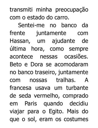 transmiti minha preocupação
com o estado do carro.
Sentei-me no banco da
frente
juntamente
com
Hassan, um ajudante de
última hora, como sempre
acontece nessas ocasiões.
Beto e Dora se acomodaram
no banco traseiro, juntamente
com
nossas
tralhas.
A
francesa usava um turbante
de seda vermelho, comprado
em Paris quando decidiu
viajar para o Egito. Mais do
que o sol, eram os costumes

 