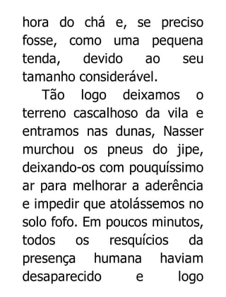 hora do chá e, se preciso
fosse, como uma pequena
tenda,
devido
ao
seu
tamanho considerável.
Tão logo deixamos o
terreno cascalhoso da vila e
entramos nas dunas, Nasser
murchou os pneus do jipe,
deixando-os com pouquíssimo
ar para melhorar a aderência
e impedir que atolássemos no
solo fofo. Em poucos minutos,
todos
os
resquícios
da
presença humana haviam
desaparecido
e
logo

 