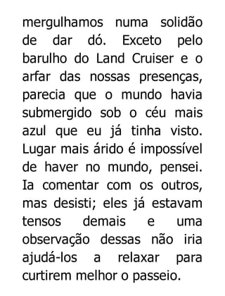 mergulhamos numa solidão
de dar dó. Exceto pelo
barulho do Land Cruiser e o
arfar das nossas presenças,
parecia que o mundo havia
submergido sob o céu mais
azul que eu já tinha visto.
Lugar mais árido é impossível
de haver no mundo, pensei.
Ia comentar com os outros,
mas desisti; eles já estavam
tensos
demais
e
uma
observação dessas não iria
ajudá-los a relaxar para
curtirem melhor o passeio.

 