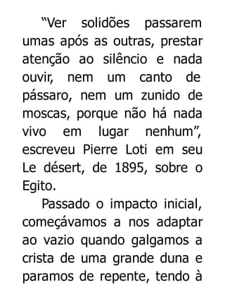 “Ver solidões passarem
umas após as outras, prestar
atenção ao silêncio e nada
ouvir, nem um canto de
pássaro, nem um zunido de
moscas, porque não há nada
vivo em lugar nenhum”,
escreveu Pierre Loti em seu
Le désert, de 1895, sobre o
Egito.
Passado o impacto inicial,
começávamos a nos adaptar
ao vazio quando galgamos a
crista de uma grande duna e
paramos de repente, tendo à

 