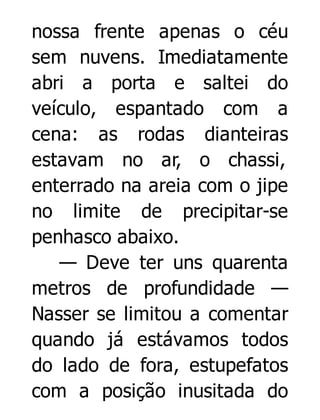 nossa frente apenas o céu
sem nuvens. Imediatamente
abri a porta e saltei do
veículo, espantado com a
cena: as rodas dianteiras
estavam no ar, o chassi,
enterrado na areia com o jipe
no limite de precipitar-se
penhasco abaixo.
— Deve ter uns quarenta
metros de profundidade —
Nasser se limitou a comentar
quando já estávamos todos
do lado de fora, estupefatos
com a posição inusitada do

 