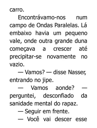 carro.
Encontrávamo-nos
num
campo de Ondas Paralelas. Lá
embaixo havia um pequeno
vale, onde outra grande duna
começava a crescer até
precipitar-se novamente no
vazio.
— Vamos? — disse Nasser,
entrando no jipe.
— Vamos aonde? —
perguntei, desconfiado da
sanidade mental do rapaz.
— Seguir em frente.
— Você vai descer esse

 