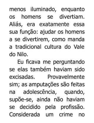 menos iluminado, enquanto
os homens se divertiam.
Aliás, era exatamente essa
sua função: ajudar os homens
a se divertirem, como manda
a tradicional cultura do Vale
do Nilo.
Eu ficava me perguntando
se elas também haviam sido
excisadas.
Provavelmente
sim; as amputações são feitas
na adolescência, quando,
supõe-se, ainda não haviam
se decidido pela profissão.
Considerada um crime no

 