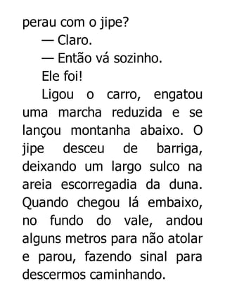 perau com o jipe?
— Claro.
— Então vá sozinho.
Ele foi!
Ligou o carro, engatou
uma marcha reduzida e se
lançou montanha abaixo. O
jipe desceu de barriga,
deixando um largo sulco na
areia escorregadia da duna.
Quando chegou lá embaixo,
no fundo do vale, andou
alguns metros para não atolar
e parou, fazendo sinal para
descermos caminhando.

 