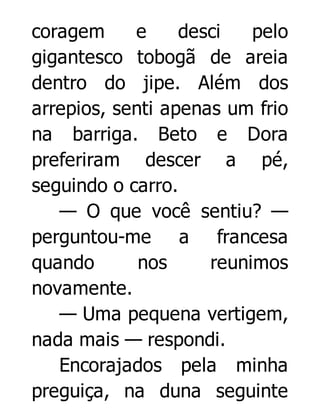 coragem
e
desci
pelo
gigantesco tobogã de areia
dentro do jipe. Além dos
arrepios, senti apenas um frio
na barriga. Beto e Dora
preferiram descer a pé,
seguindo o carro.
— O que você sentiu? —
perguntou-me a francesa
quando
nos
reunimos
novamente.
— Uma pequena vertigem,
nada mais — respondi.
Encorajados pela minha
preguiça, na duna seguinte

 