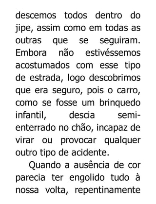 descemos todos dentro do
jipe, assim como em todas as
outras que se seguiram.
Embora não estivéssemos
acostumados com esse tipo
de estrada, logo descobrimos
que era seguro, pois o carro,
como se fosse um brinquedo
infantil,
descia
semienterrado no chão, incapaz de
virar ou provocar qualquer
outro tipo de acidente.
Quando a ausência de cor
parecia ter engolido tudo à
nossa volta, repentinamente

 
