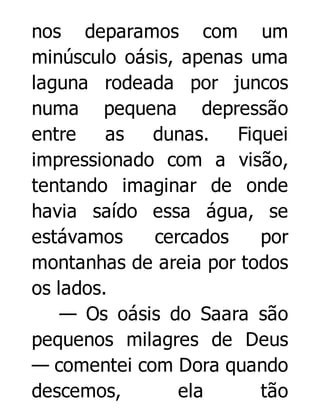 nos deparamos com um
minúsculo oásis, apenas uma
laguna rodeada por juncos
numa pequena depressão
entre
as
dunas.
Fiquei
impressionado com a visão,
tentando imaginar de onde
havia saído essa água, se
estávamos
cercados
por
montanhas de areia por todos
os lados.
— Os oásis do Saara são
pequenos milagres de Deus
— comentei com Dora quando
descemos,
ela
tão

 