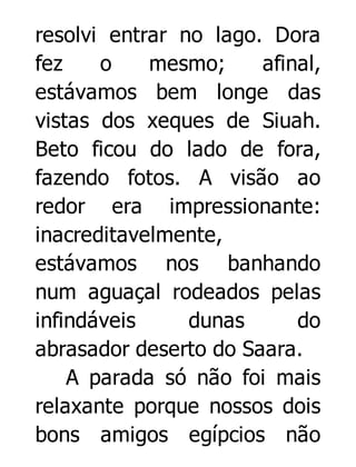 resolvi entrar no lago. Dora
fez
o
mesmo;
afinal,
estávamos bem longe das
vistas dos xeques de Siuah.
Beto ficou do lado de fora,
fazendo fotos. A visão ao
redor era impressionante:
inacreditavelmente,
estávamos nos banhando
num aguaçal rodeados pelas
infindáveis
dunas
do
abrasador deserto do Saara.
A parada só não foi mais
relaxante porque nossos dois
bons amigos egípcios não

 