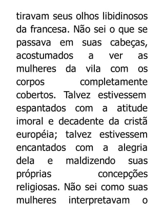 tiravam seus olhos libidinosos
da francesa. Não sei o que se
passava em suas cabeças,
acostumados
a
ver
as
mulheres da vila com os
corpos
completamente
cobertos. Talvez estivessem
espantados com a atitude
imoral e decadente da cristã
européia; talvez estivessem
encantados com a alegria
dela e maldizendo suas
próprias
concepções
religiosas. Não sei como suas
mulheres interpretavam o

 