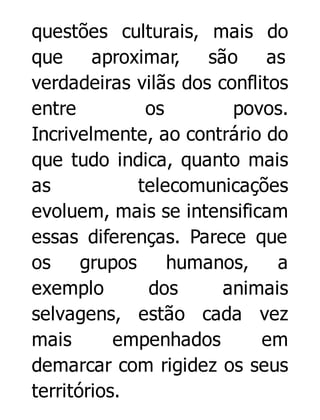 questões culturais, mais do
que
aproximar, são
as
verdadeiras vilãs dos conflitos
entre
os
povos.
Incrivelmente, ao contrário do
que tudo indica, quanto mais
as
telecomunicações
evoluem, mais se intensificam
essas diferenças. Parece que
os
grupos
humanos,
a
exemplo
dos
animais
selvagens, estão cada vez
mais
empenhados
em
demarcar com rigidez os seus
territórios.

 