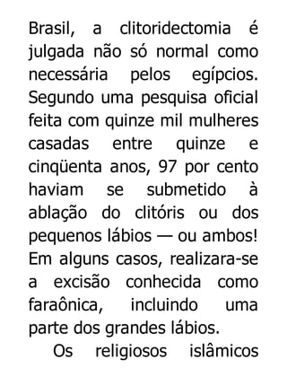 Brasil, a clitoridectomia é
julgada não só normal como
necessária pelos egípcios.
Segundo uma pesquisa oficial
feita com quinze mil mulheres
casadas entre quinze e
cinqüenta anos, 97 por cento
haviam se submetido à
ablação do clitóris ou dos
pequenos lábios — ou ambos!
Em alguns casos, realizara-se
a excisão conhecida como
faraônica,
incluindo
uma
parte dos grandes lábios.
Os religiosos islâmicos

 
