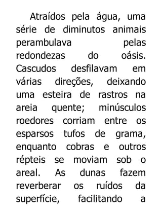 Atraídos pela água, uma
série de diminutos animais
perambulava
pelas
redondezas
do
oásis.
Cascudos
desfilavam
em
várias direções, deixando
uma esteira de rastros na
areia quente; minúsculos
roedores corriam entre os
esparsos tufos de grama,
enquanto cobras e outros
répteis se moviam sob o
areal.
As
dunas
fazem
reverberar os ruídos da
superfície,
facilitando
a

 