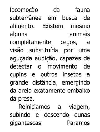 locomoção
da
fauna
subterrânea em busca de
alimento. Existem mesmo
alguns
animais
completamente
cegos,
a
visão substituída por uma
aguçada audição, capazes de
detectar o movimento de
cupins e outros insetos a
grande distância, emergindo
da areia exatamente embaixo
da presa.
Reiniciamos a viagem,
subindo e descendo dunas
gigantescas.
Paramos

 