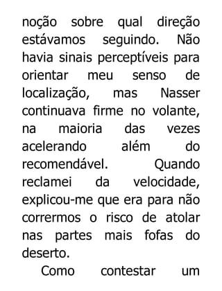 noção sobre qual direção
estávamos seguindo. Não
havia sinais perceptíveis para
orientar meu senso de
localização,
mas
Nasser
continuava firme no volante,
na
maioria
das
vezes
acelerando
além
do
recomendável.
Quando
reclamei
da
velocidade,
explicou-me que era para não
corrermos o risco de atolar
nas partes mais fofas do
deserto.
Como
contestar
um

 