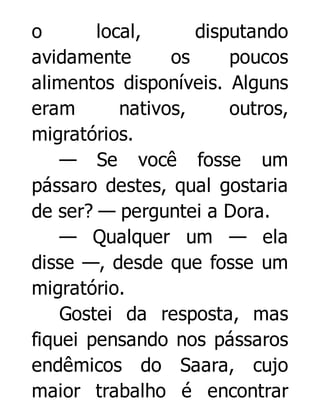 o
local,
disputando
avidamente
os
poucos
alimentos disponíveis. Alguns
eram
nativos,
outros,
migratórios.
— Se você fosse um
pássaro destes, qual gostaria
de ser? — perguntei a Dora.
— Qualquer um — ela
disse —, desde que fosse um
migratório.
Gostei da resposta, mas
fiquei pensando nos pássaros
endêmicos do Saara, cujo
maior trabalho é encontrar

 