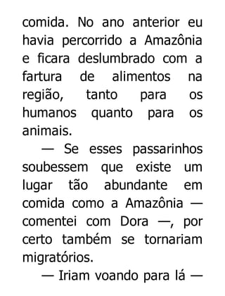 comida. No ano anterior eu
havia percorrido a Amazônia
e ficara deslumbrado com a
fartura de alimentos na
região,
tanto
para
os
humanos quanto para os
animais.
— Se esses passarinhos
soubessem que existe um
lugar tão abundante em
comida como a Amazônia —
comentei com Dora —, por
certo também se tornariam
migratórios.
— Iriam voando para lá —

 