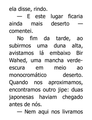 ela disse, rindo.
— E este lugar ficaria
ainda
mais
deserto
—
comentei.
No fim da tarde, ao
subirmos uma duna alta,
avistamos lá embaixo Bir
Wahed, uma mancha verdeescura
em
meio
ao
monocromático
deserto.
Quando nos aproximamos,
encontramos outro jipe: duas
japonesas haviam chegado
antes de nós.
— Nem aqui nos livramos

 