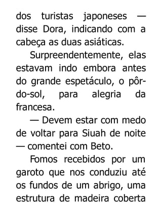 dos turistas japoneses —
disse Dora, indicando com a
cabeça as duas asiáticas.
Surpreendentemente, elas
estavam indo embora antes
do grande espetáculo, o pôrdo-sol, para alegria da
francesa.
— Devem estar com medo
de voltar para Siuah de noite
— comentei com Beto.
Fomos recebidos por um
garoto que nos conduziu até
os fundos de um abrigo, uma
estrutura de madeira coberta

 