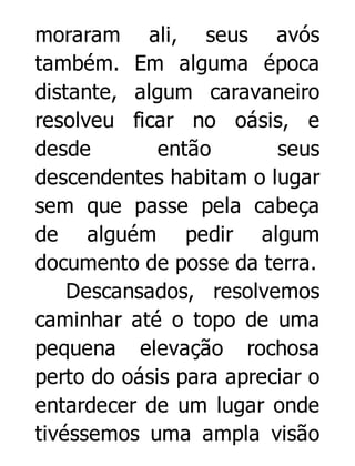 moraram ali, seus avós
também. Em alguma época
distante, algum caravaneiro
resolveu ficar no oásis, e
desde
então
seus
descendentes habitam o lugar
sem que passe pela cabeça
de alguém pedir algum
documento de posse da terra.
Descansados, resolvemos
caminhar até o topo de uma
pequena elevação rochosa
perto do oásis para apreciar o
entardecer de um lugar onde
tivéssemos uma ampla visão

 