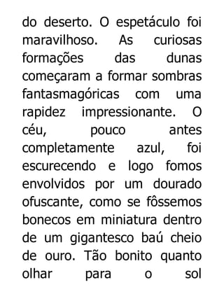 do deserto. O espetáculo foi
maravilhoso.
As
curiosas
formações
das
dunas
começaram a formar sombras
fantasmagóricas com uma
rapidez impressionante. O
céu,
pouco
antes
completamente
azul,
foi
escurecendo e logo fomos
envolvidos por um dourado
ofuscante, como se fôssemos
bonecos em miniatura dentro
de um gigantesco baú cheio
de ouro. Tão bonito quanto
olhar
para
o
sol

 