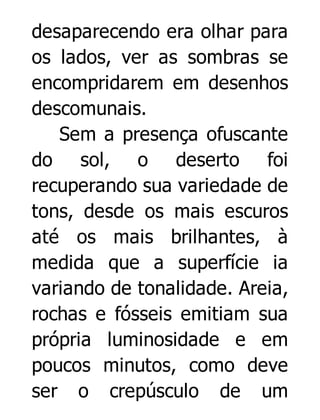 desaparecendo era olhar para
os lados, ver as sombras se
encompridarem em desenhos
descomunais.
Sem a presença ofuscante
do sol, o deserto foi
recuperando sua variedade de
tons, desde os mais escuros
até os mais brilhantes, à
medida que a superfície ia
variando de tonalidade. Areia,
rochas e fósseis emitiam sua
própria luminosidade e em
poucos minutos, como deve
ser o crepúsculo de um

 